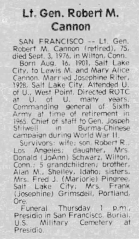 Lt. Gen. Robert M. Cannon - San Francisco -- Lt. Gen. Robert M. Cannon (retired), 75, dies Sept. 3, 1976, in Wilton, Conn. Born Aug. 16, 1901 Salt Lake City, to Lewis M. and Mary Alice Cannon.  Married Josephine Riter, 1928, Salt Lake City. Attended U. of U., West Point. Directed ROTC at U. of U. many years. Commanding general o Sixth Army at time of retirement in 1965. Chief of staff to Gen, Joseph Stilwell in Burma-Chinese campaign during World War II. Survivor: wife; son, Robert R., Los Angeles; daughter, Mrs. Donald (JoAnn) Schwarz, Wilton, Conn,; 5 grandchildren; brother, Alan M., Shelley, Idaho; sisters, Mrs. Fred J. (Marjorie) Pingree, Salt Lake City; Mrs. Frank (Josephine) Grimsdell, Portland, Ore. Funeral Thursday 1 p.m., Presidio in San Francisco, Burial, U.S. Military Cemetery at Presidio.